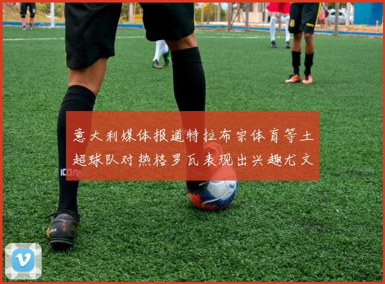 意大利媒体报道特拉布宗体育等土超球队对热格罗瓦表现出兴趣尤文图斯愿意出售这名球员