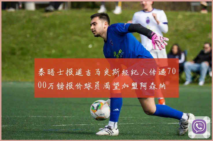 泰晤士报道吉马良斯经纪人传递7000万镑报价球员渴望加盟阿森纳