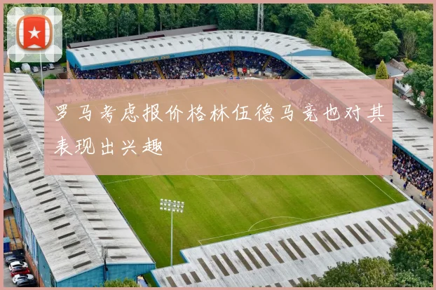 罗马考虑报价格林伍德马竞也对其表现出兴趣
