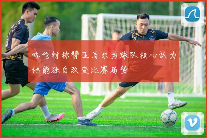略伦特称赞亚马尔为球队核心认为他能独自改变比赛局势