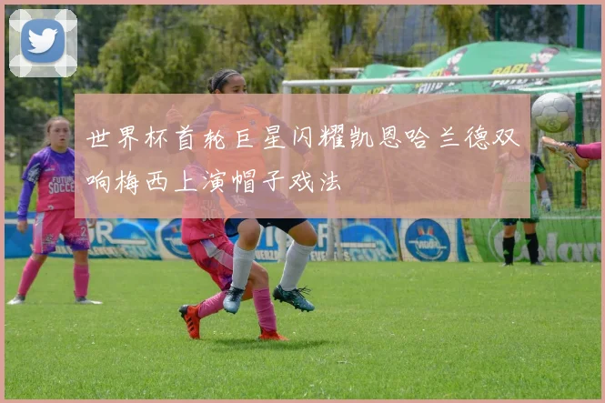 世界杯首轮巨星闪耀凯恩哈兰德双响梅西上演帽子戏法