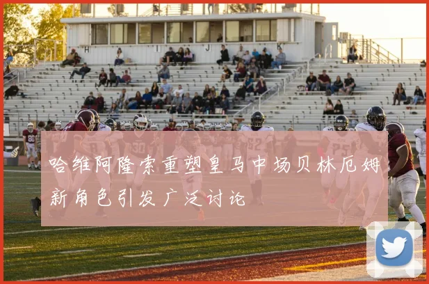 哈维阿隆索重塑皇马中场贝林厄姆新角色引发广泛讨论