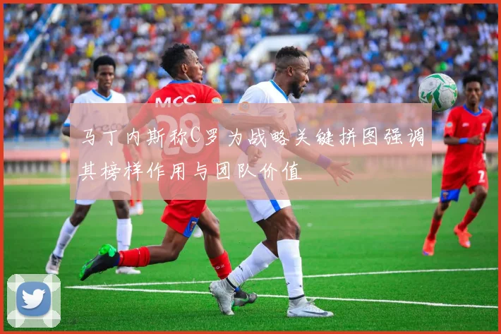 马丁内斯称C罗为战略关键拼图强调其榜样作用与团队价值