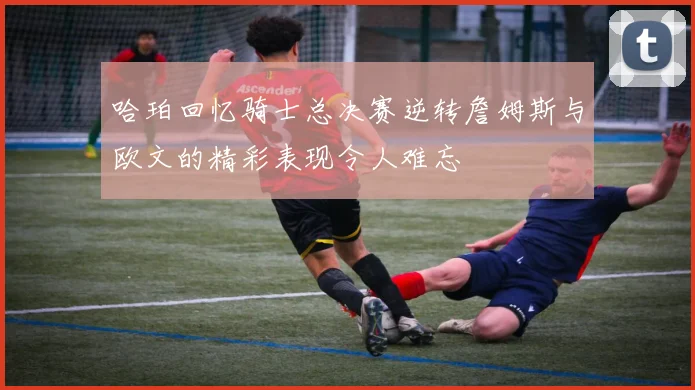 哈珀回忆骑士总决赛逆转詹姆斯与欧文的精彩表现令人难忘