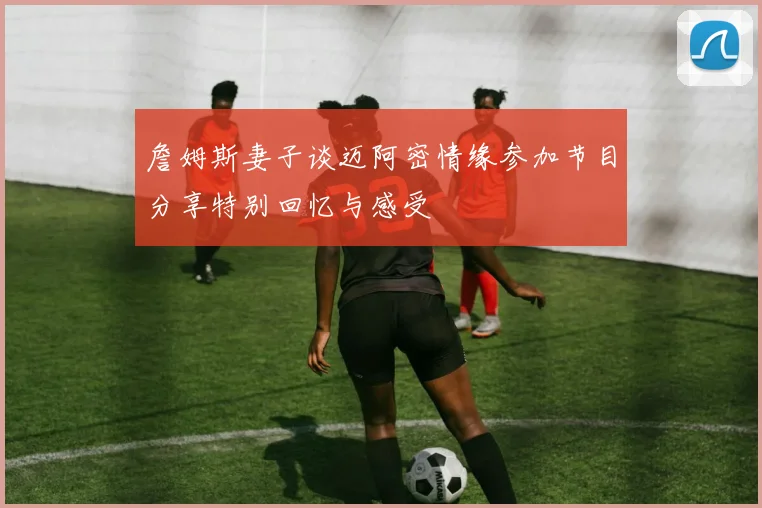 詹姆斯妻子谈迈阿密情缘参加节目分享特别回忆与感受