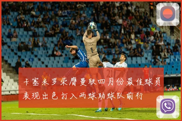 卡塞米罗荣膺曼联四月份最佳球员表现出色打入两球助球队前行