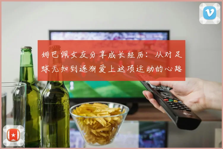 姆巴佩女友分享成长经历：从对足球无知到逐渐爱上这项运动的心路历程