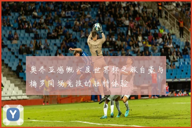 奥乔亚感慨六度世界杯之旅自豪与梅罗同场竞技的独特体验