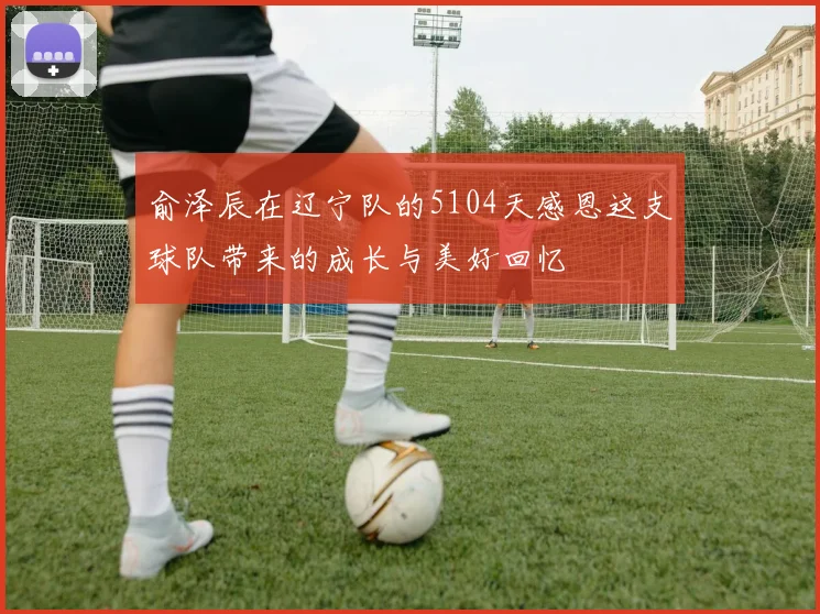 俞泽辰在辽宁队的5104天感恩这支球队带来的成长与美好回忆