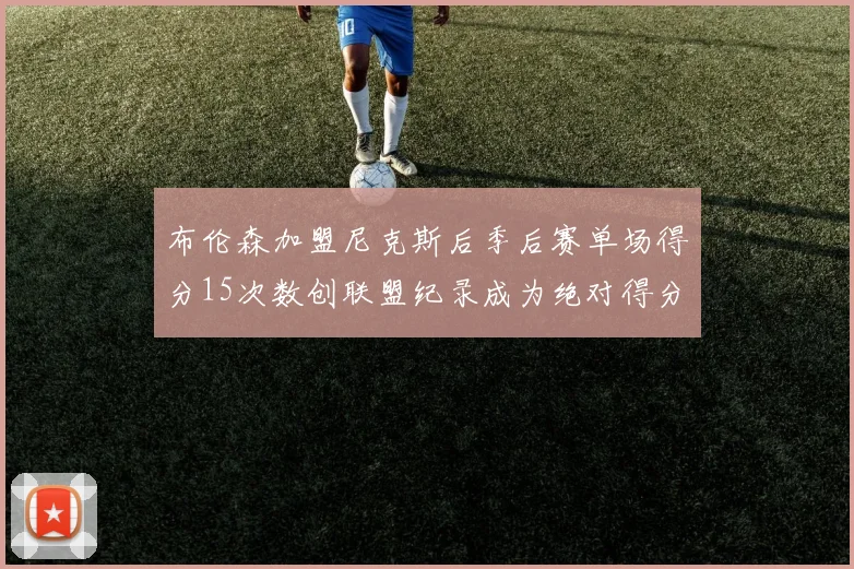 布伦森加盟尼克斯后季后赛单场得分15次数创联盟纪录成为绝对得分王