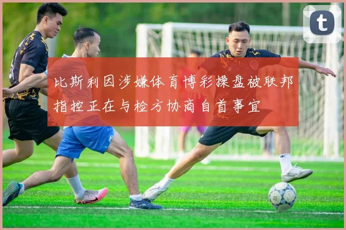 比斯利因涉嫌体育博彩操盘被联邦指控正在与检方协商自首事宜