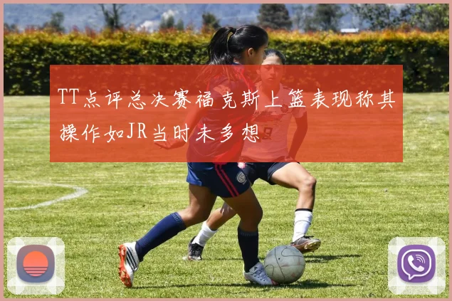 TT点评总决赛福克斯上篮表现称其操作如JR当时未多想