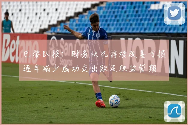 巴黎队报：财务状况持续改善亏损逐年减少成功走出欧足联监管期